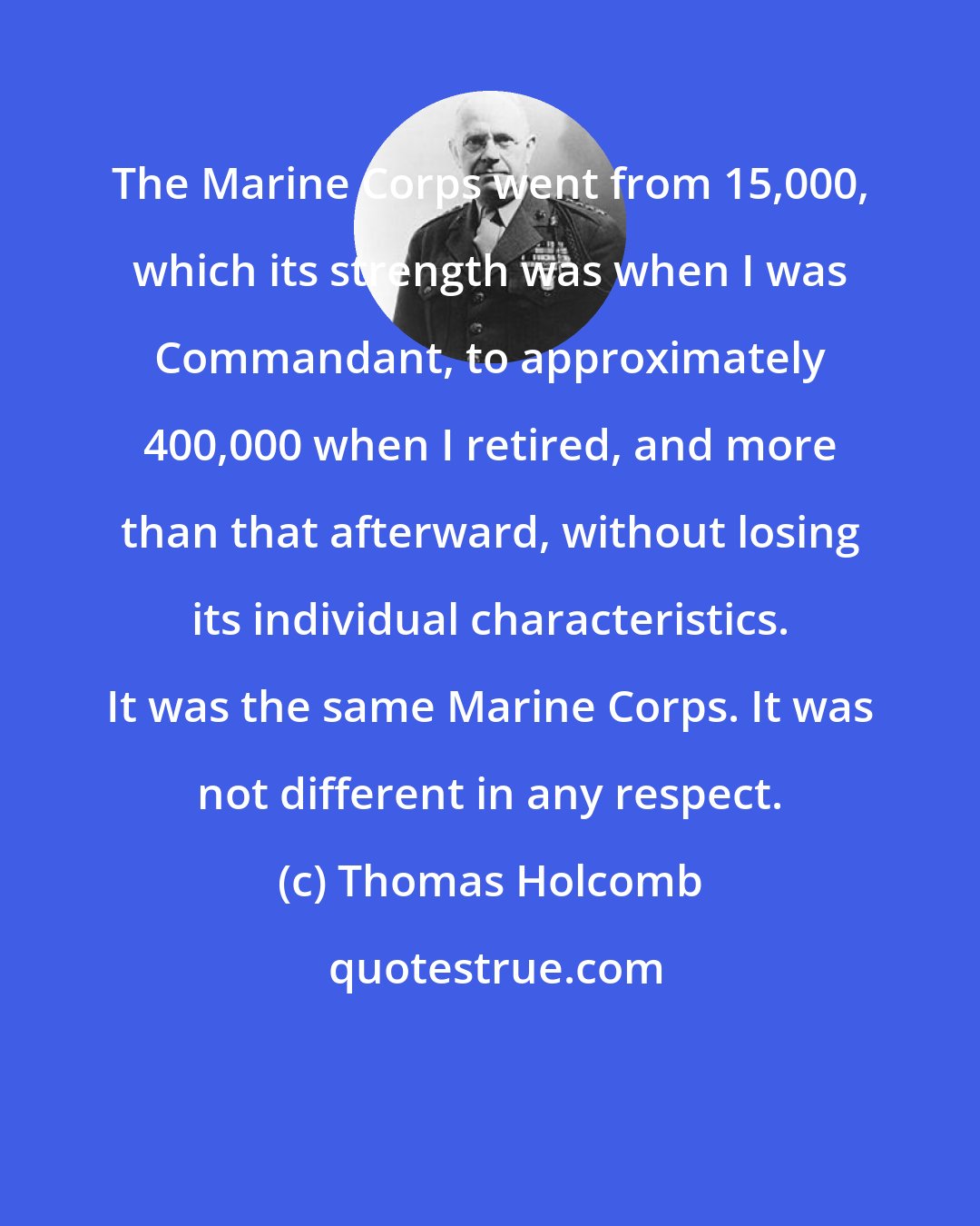 Thomas Holcomb: The Marine Corps went from 15,000, which its strength was when I was Commandant, to approximately 400,000 when I retired, and more than that afterward, without losing its individual characteristics. It was the same Marine Corps. It was not different in any respect.