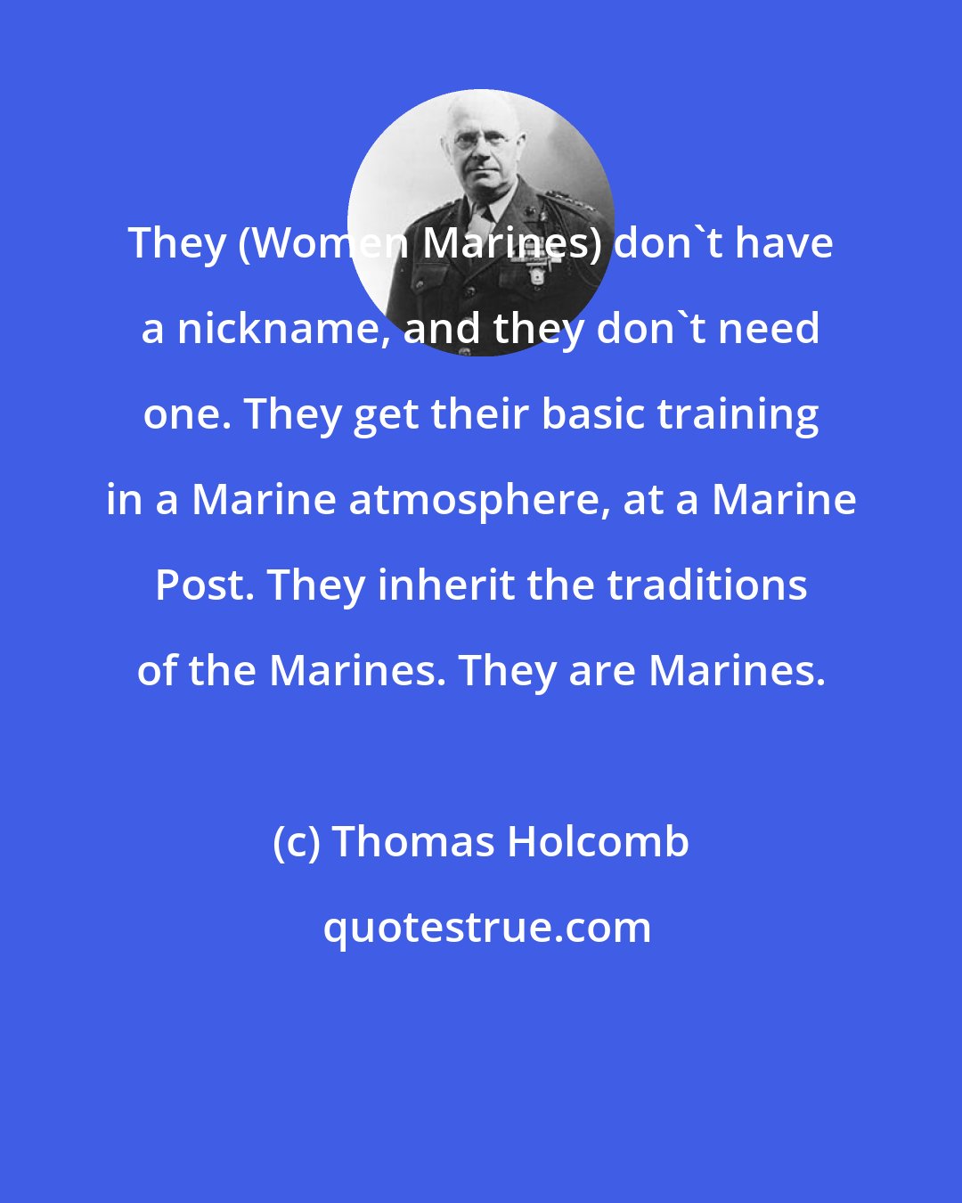 Thomas Holcomb: They (Women Marines) don't have a nickname, and they don't need one. They get their basic training in a Marine atmosphere, at a Marine Post. They inherit the traditions of the Marines. They are Marines.