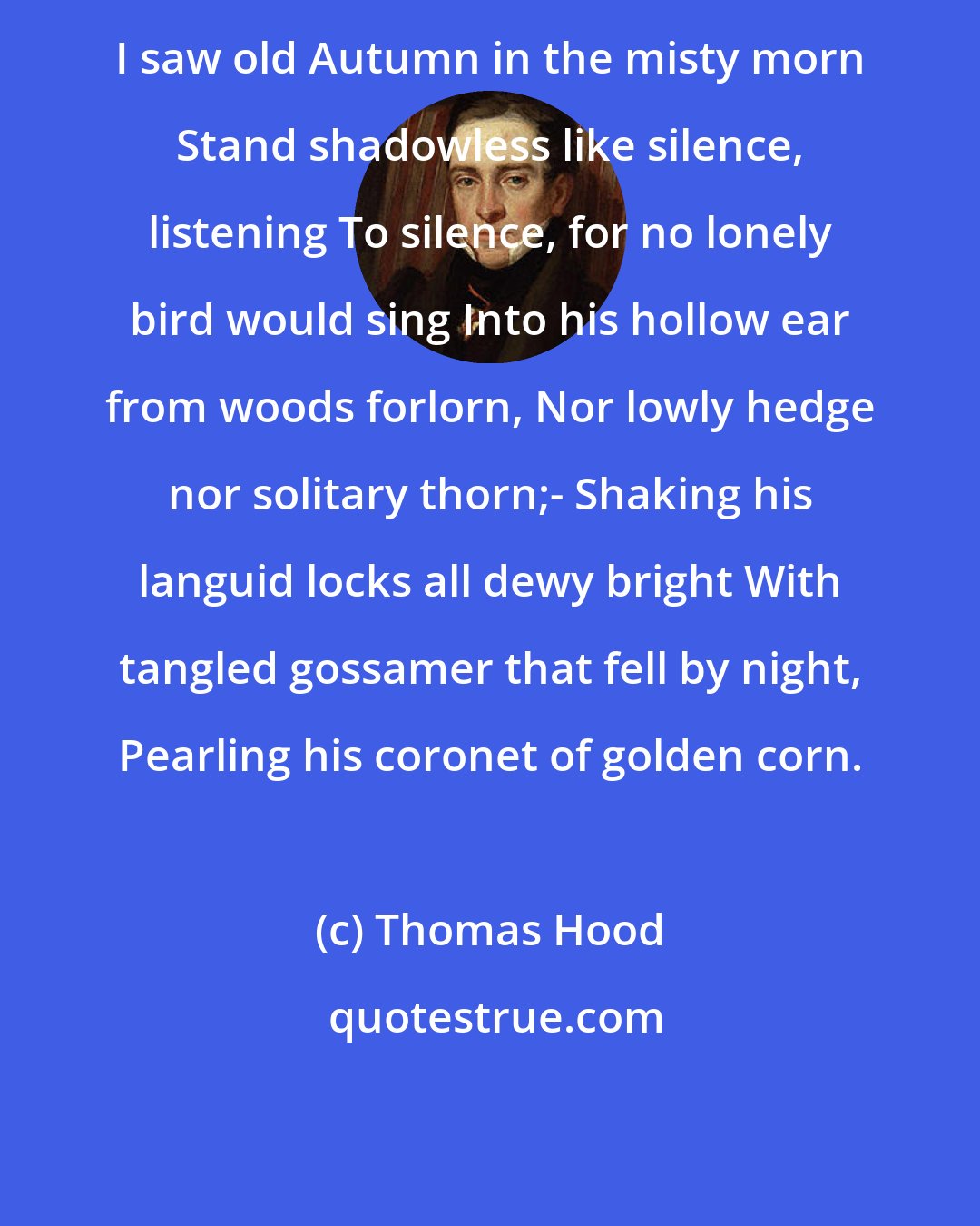 Thomas Hood: I saw old Autumn in the misty morn Stand shadowless like silence, listening To silence, for no lonely bird would sing Into his hollow ear from woods forlorn, Nor lowly hedge nor solitary thorn;- Shaking his languid locks all dewy bright With tangled gossamer that fell by night, Pearling his coronet of golden corn.