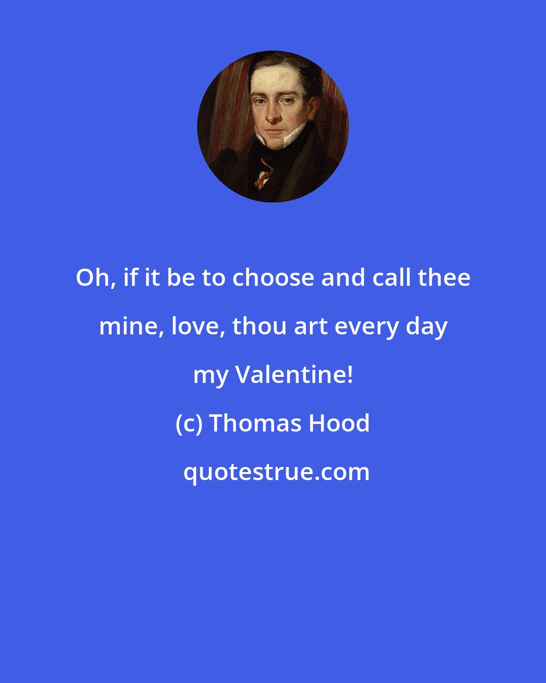Thomas Hood: Oh, if it be to choose and call thee mine, love, thou art every day my Valentine!