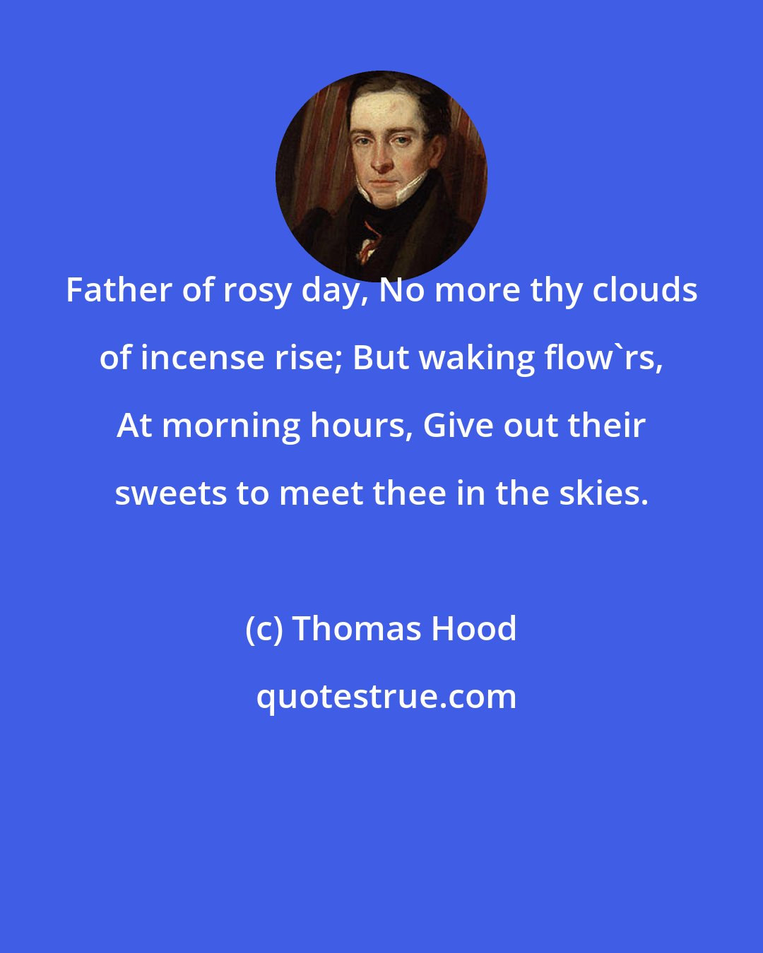 Thomas Hood: Father of rosy day, No more thy clouds of incense rise; But waking flow'rs, At morning hours, Give out their sweets to meet thee in the skies.