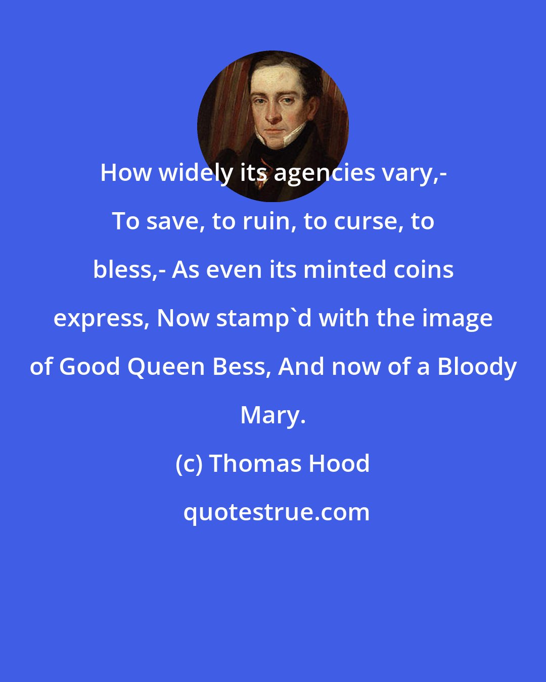 Thomas Hood: How widely its agencies vary,- To save, to ruin, to curse, to bless,- As even its minted coins express, Now stamp'd with the image of Good Queen Bess, And now of a Bloody Mary.
