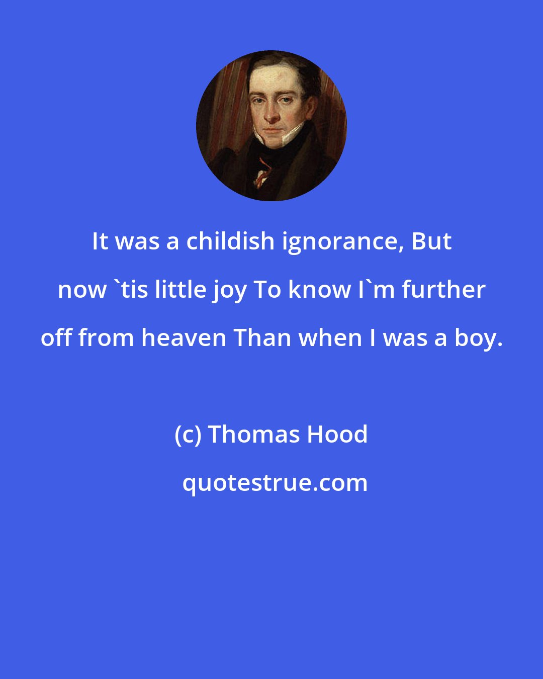 Thomas Hood: It was a childish ignorance, But now 'tis little joy To know I'm further off from heaven Than when I was a boy.