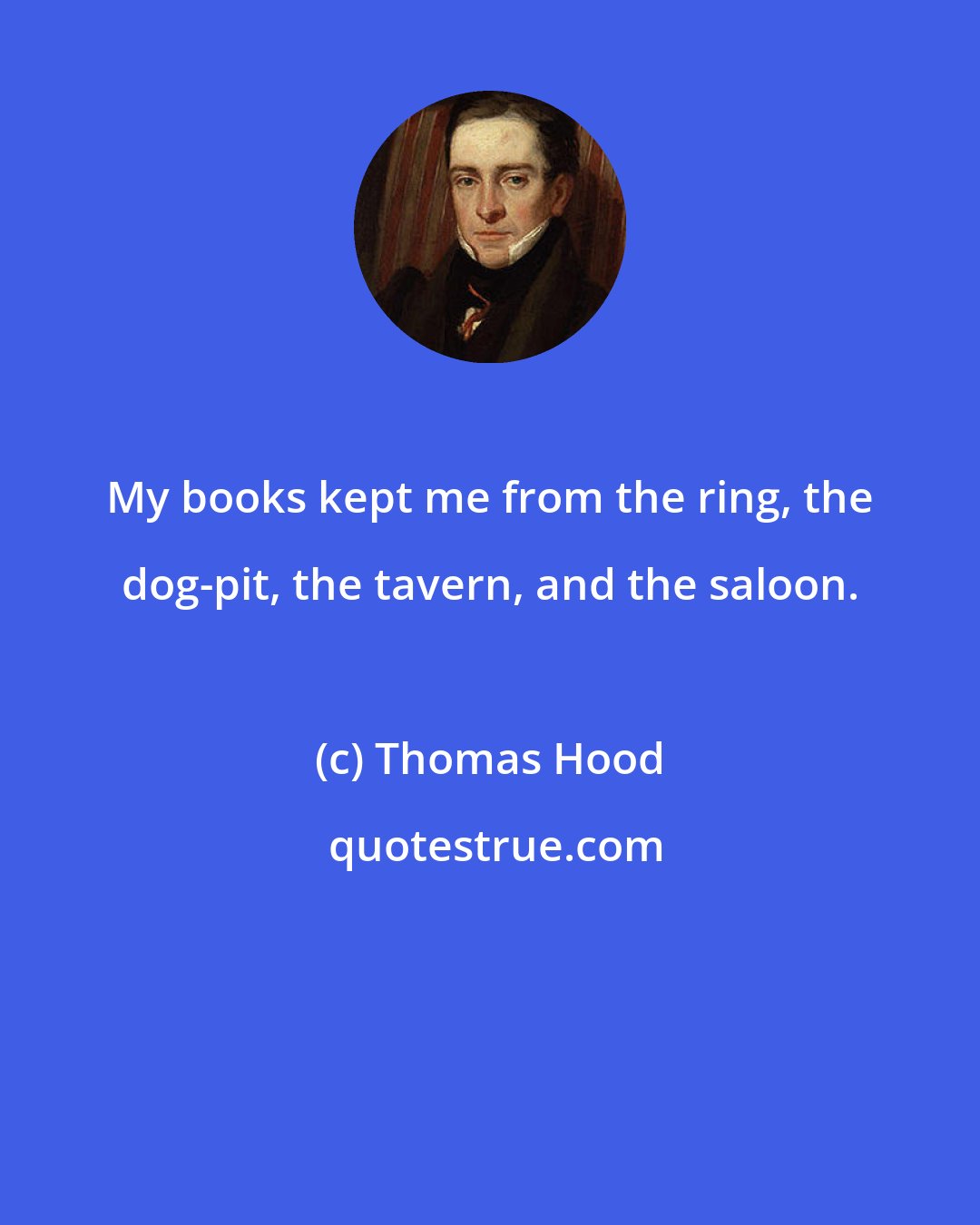 Thomas Hood: My books kept me from the ring, the dog-pit, the tavern, and the saloon.