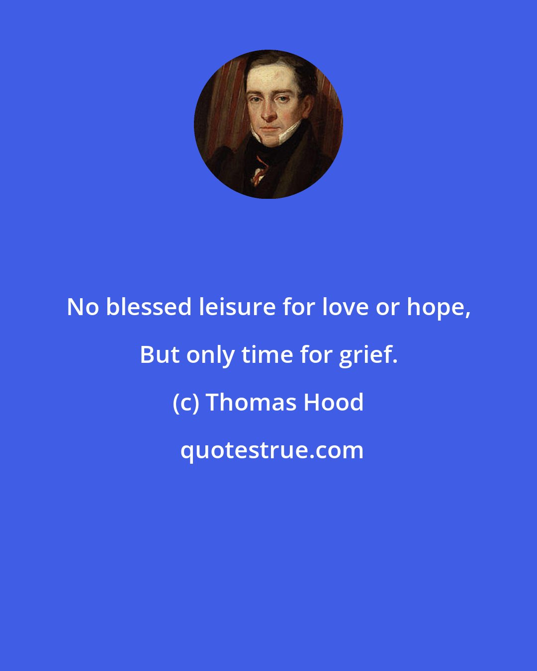 Thomas Hood: No blessed leisure for love or hope, But only time for grief.