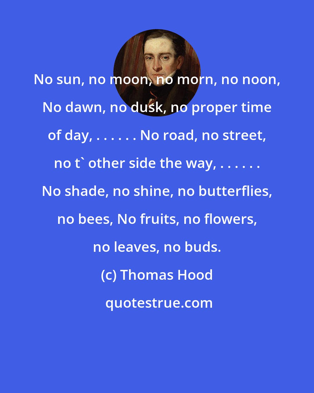 Thomas Hood: No sun, no moon, no morn, no noon, No dawn, no dusk, no proper time of day, . . . . . . No road, no street, no t' other side the way, . . . . . . No shade, no shine, no butterflies, no bees, No fruits, no flowers, no leaves, no buds.