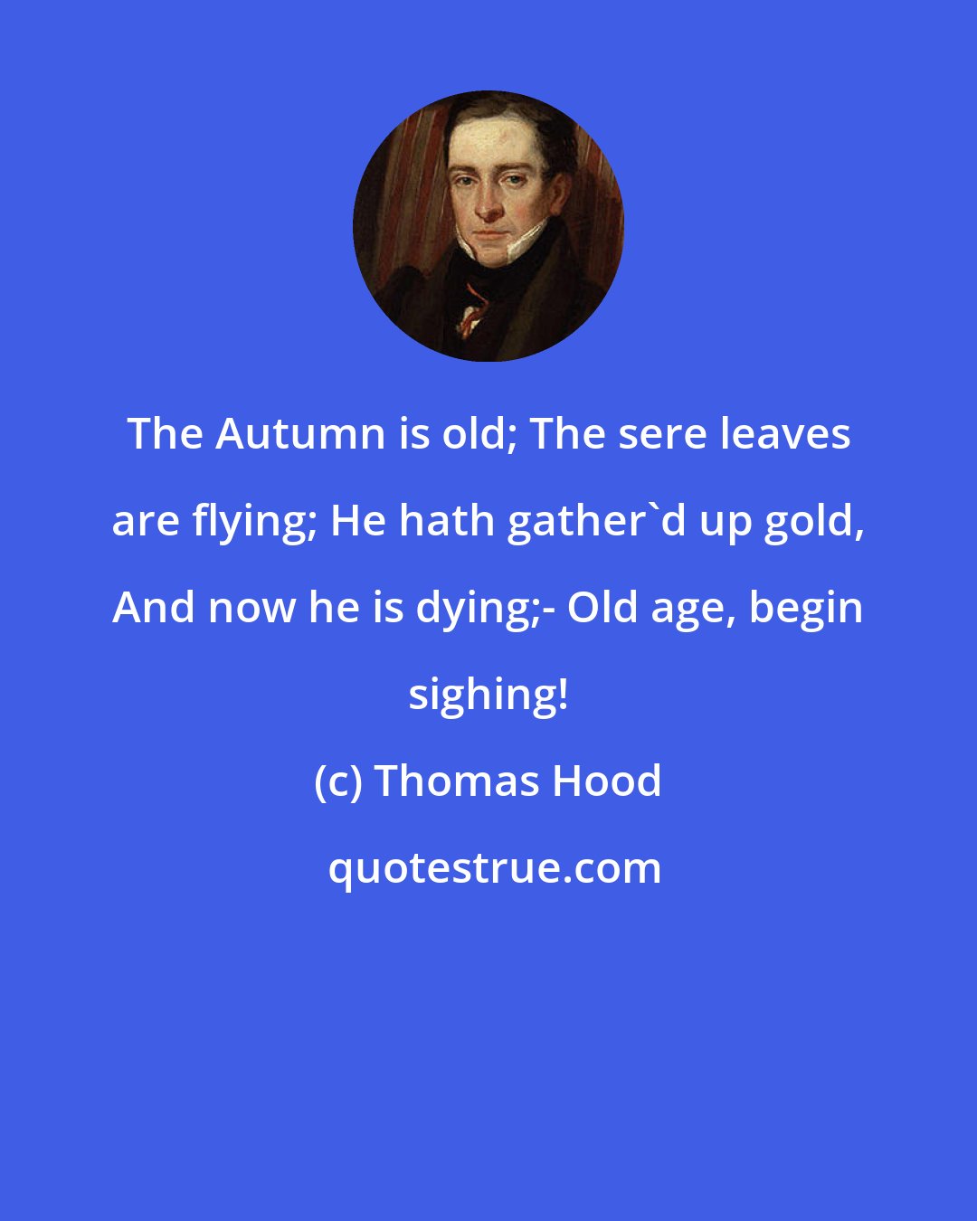 Thomas Hood: The Autumn is old; The sere leaves are flying; He hath gather'd up gold, And now he is dying;- Old age, begin sighing!