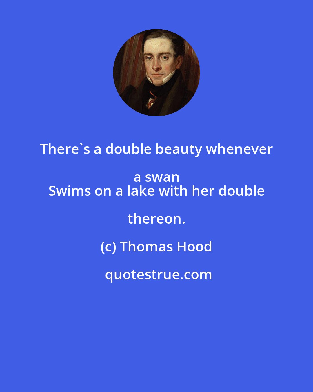 Thomas Hood: There's a double beauty whenever a swan 
 Swims on a lake with her double thereon.