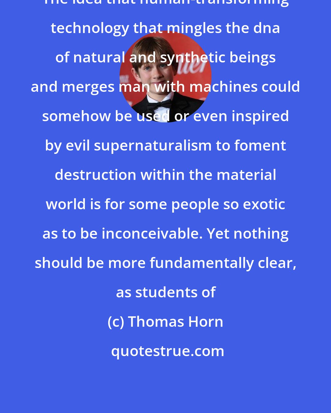 Thomas Horn: The idea that human-transforming technology that mingles the dna of natural and synthetic beings and merges man with machines could somehow be used or even inspired by evil supernaturalism to foment destruction within the material world is for some people so exotic as to be inconceivable. Yet nothing should be more fundamentally clear, as students of