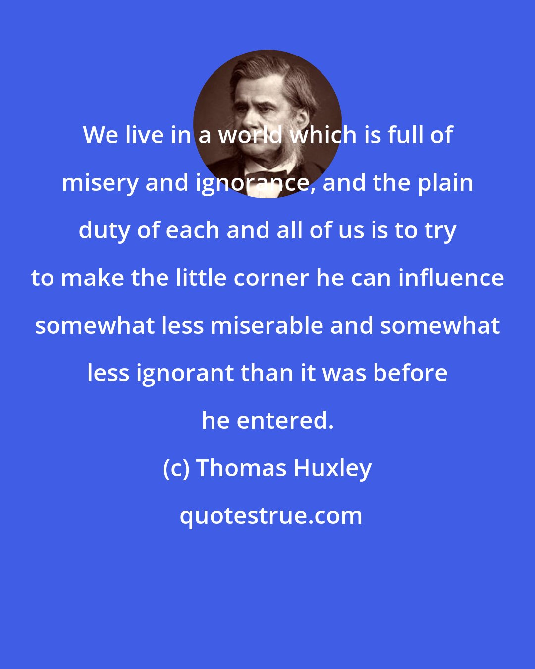 Thomas Huxley: We live in a world which is full of misery and ignorance, and the plain duty of each and all of us is to try to make the little corner he can influence somewhat less miserable and somewhat less ignorant than it was before he entered.