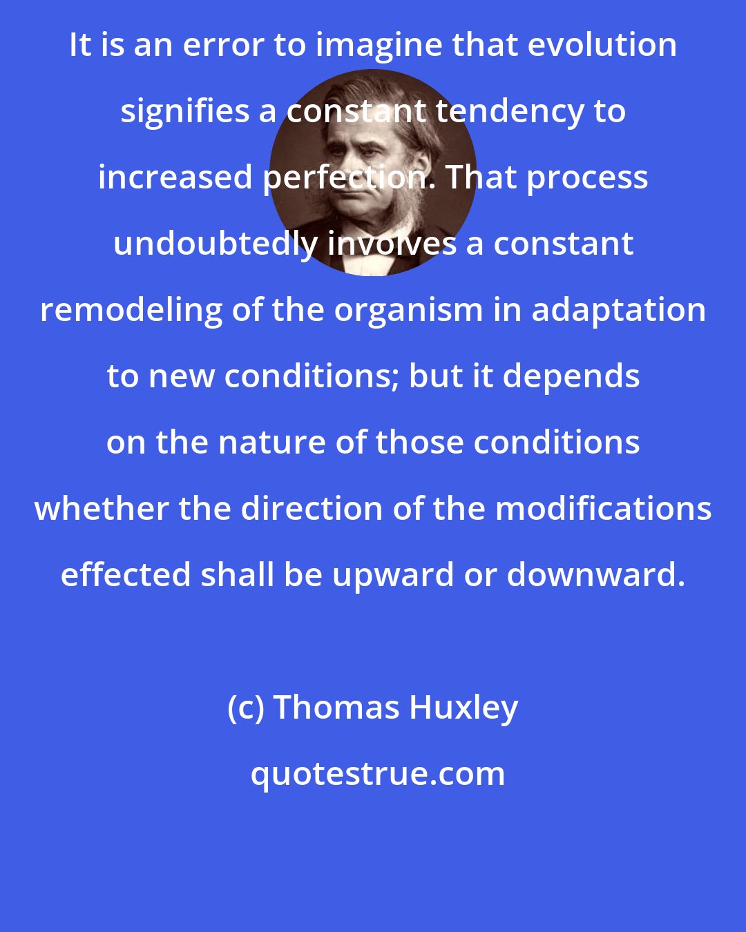 Thomas Huxley: It is an error to imagine that evolution signifies a constant tendency to increased perfection. That process undoubtedly involves a constant remodeling of the organism in adaptation to new conditions; but it depends on the nature of those conditions whether the direction of the modifications effected shall be upward or downward.