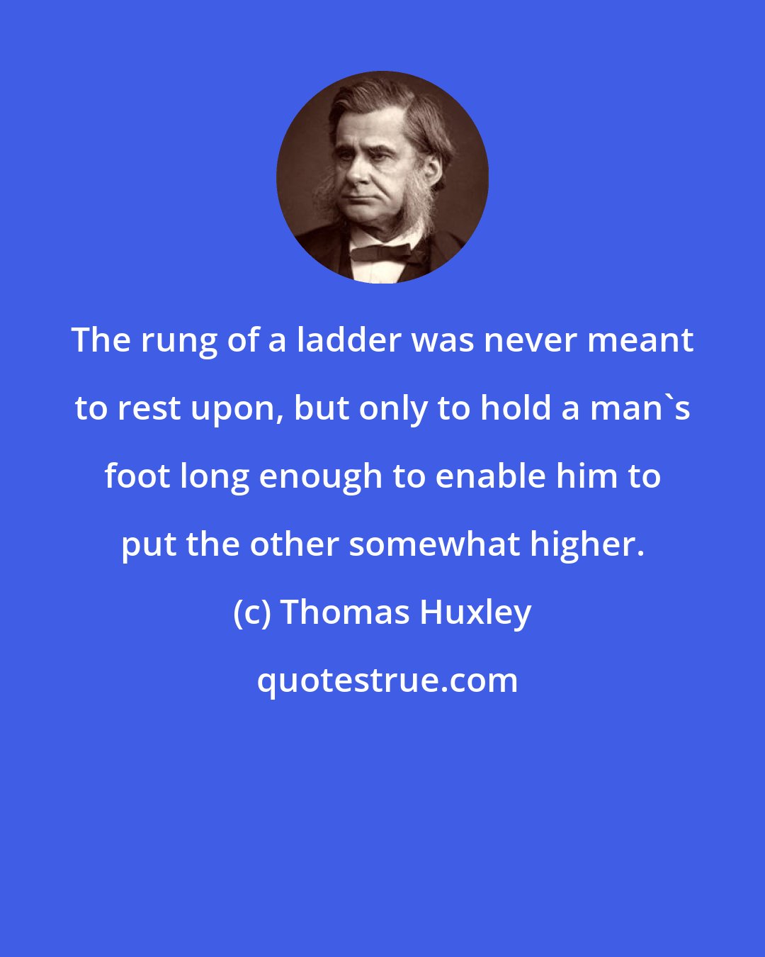 Thomas Huxley: The rung of a ladder was never meant to rest upon, but only to hold a man's foot long enough to enable him to put the other somewhat higher.