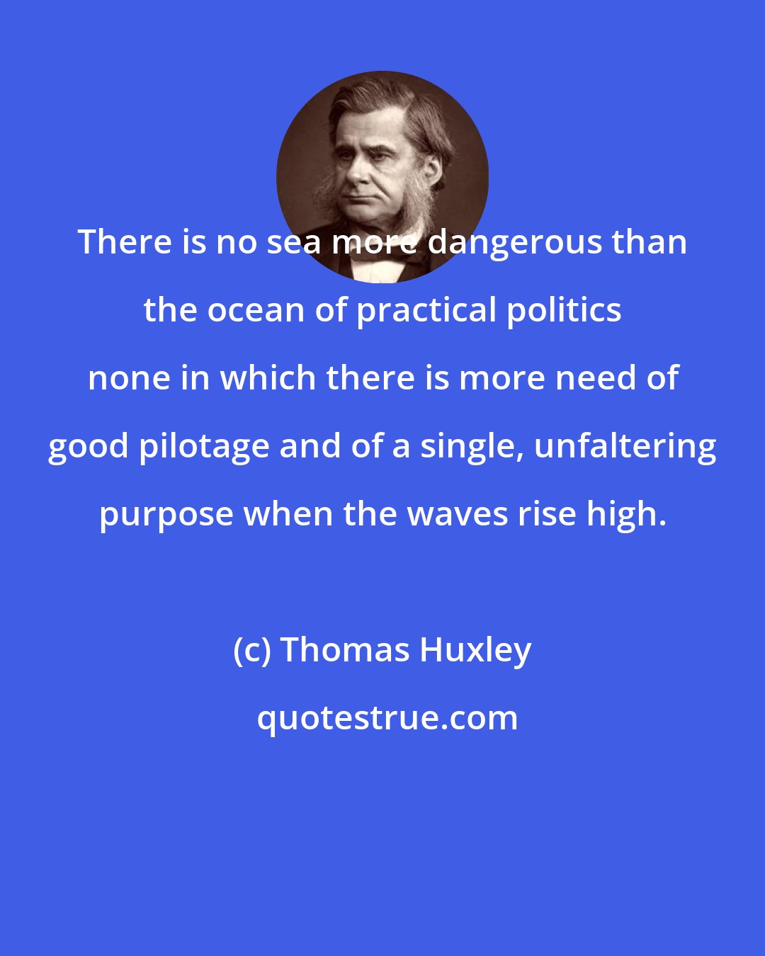 Thomas Huxley: There is no sea more dangerous than the ocean of practical politics none in which there is more need of good pilotage and of a single, unfaltering purpose when the waves rise high.