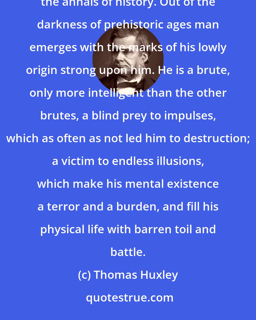 Thomas Huxley: I know no study which is so unutterably saddening as that of the evolution of humanity, as it is set forth in the annals of history. Out of the darkness of prehistoric ages man emerges with the marks of his lowly origin strong upon him. He is a brute, only more intelligent than the other brutes, a blind prey to impulses, which as often as not led him to destruction; a victim to endless illusions, which make his mental existence a terror and a burden, and fill his physical life with barren toil and battle.
