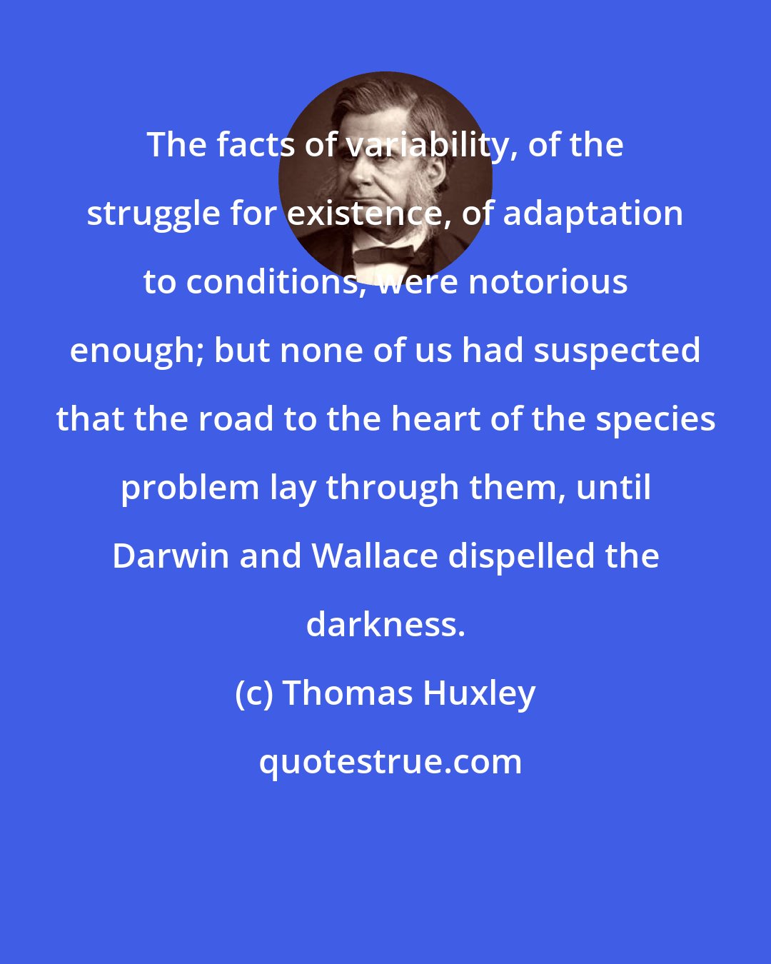 Thomas Huxley: The facts of variability, of the struggle for existence, of adaptation to conditions, were notorious enough; but none of us had suspected that the road to the heart of the species problem lay through them, until Darwin and Wallace dispelled the darkness.