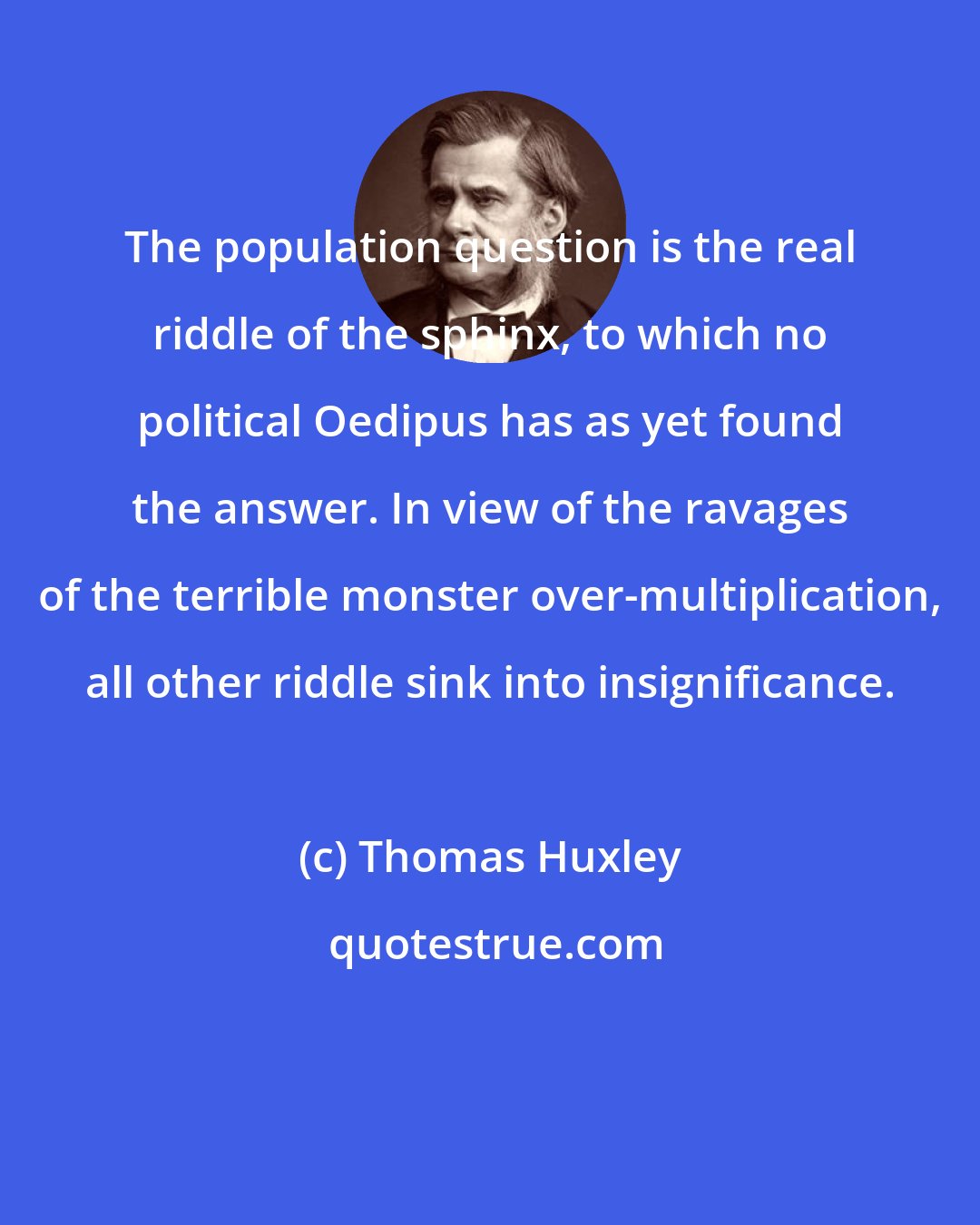 Thomas Huxley: The population question is the real riddle of the sphinx, to which no political Oedipus has as yet found the answer. In view of the ravages of the terrible monster over-multiplication, all other riddle sink into insignificance.