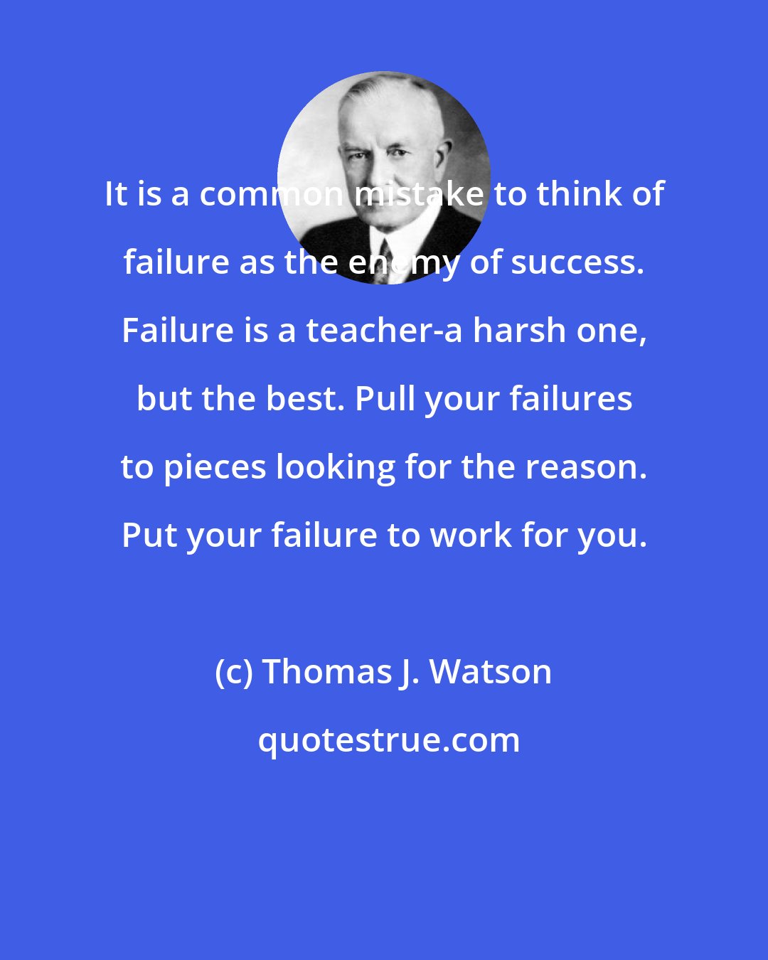 Thomas J. Watson: It is a common mistake to think of failure as the enemy of success. Failure is a teacher-a harsh one, but the best. Pull your failures to pieces looking for the reason. Put your failure to work for you.