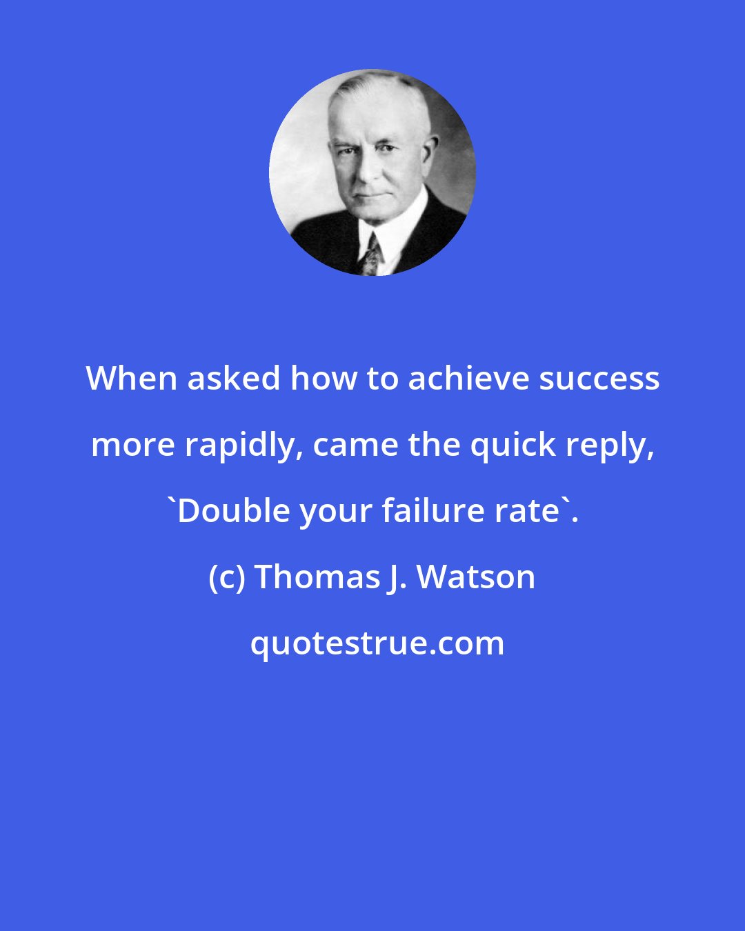 Thomas J. Watson: When asked how to achieve success more rapidly, came the quick reply, 'Double your failure rate'.