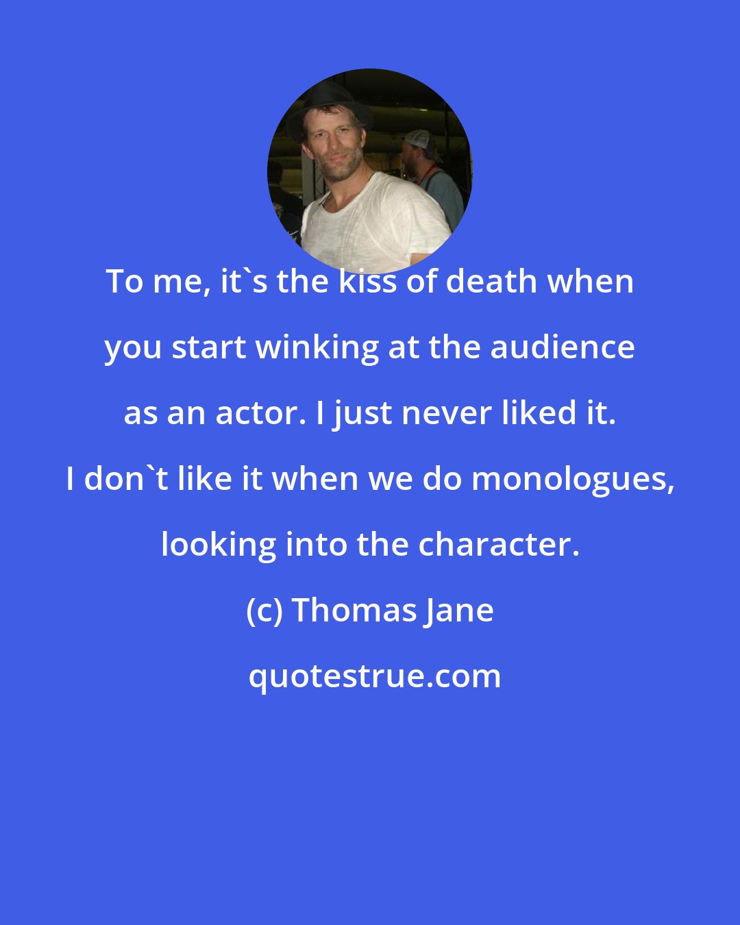 Thomas Jane: To me, it's the kiss of death when you start winking at the audience as an actor. I just never liked it. I don't like it when we do monologues, looking into the character.