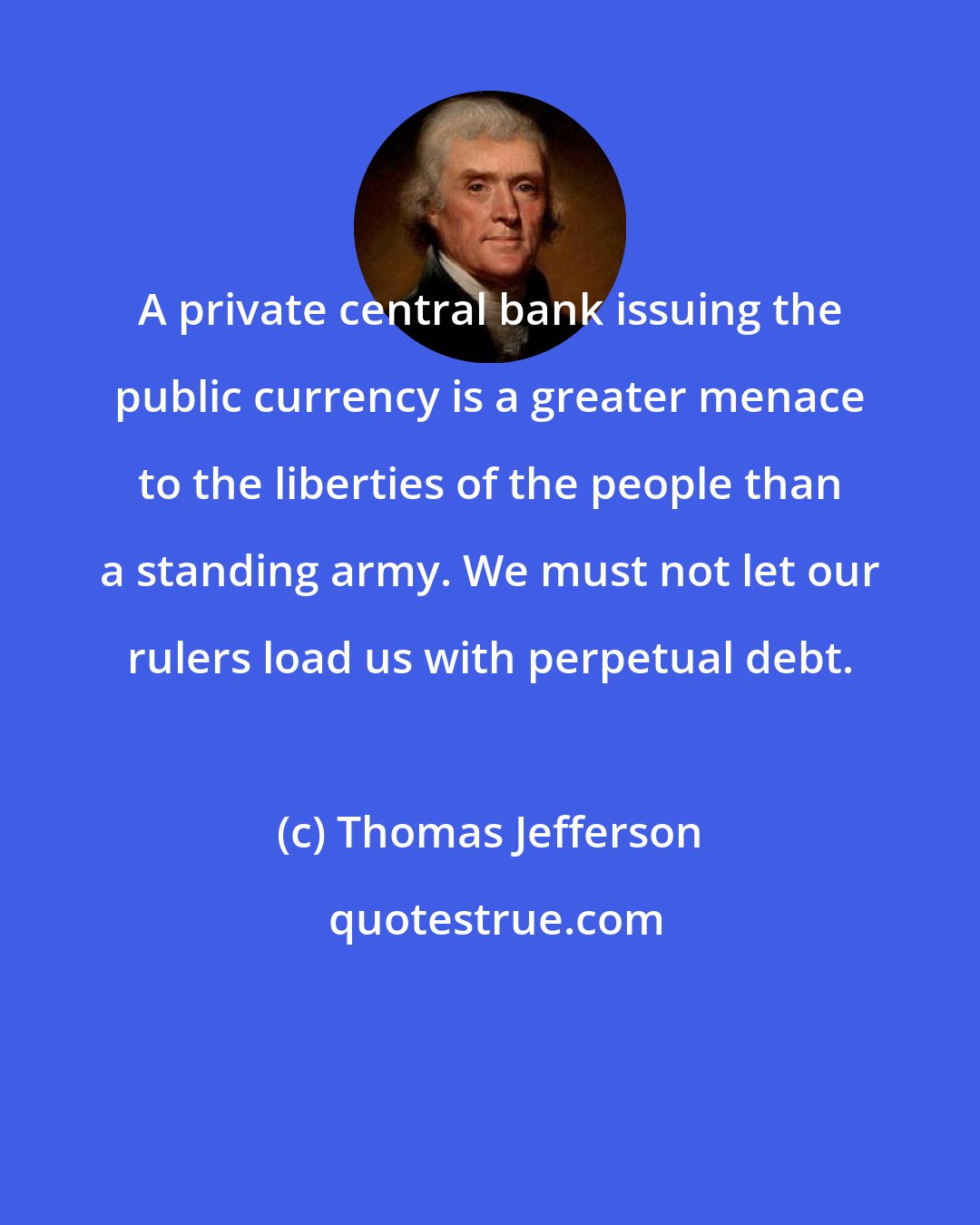 Thomas Jefferson: A private central bank issuing the public currency is a greater menace to the liberties of the people than a standing army. We must not let our rulers load us with perpetual debt.