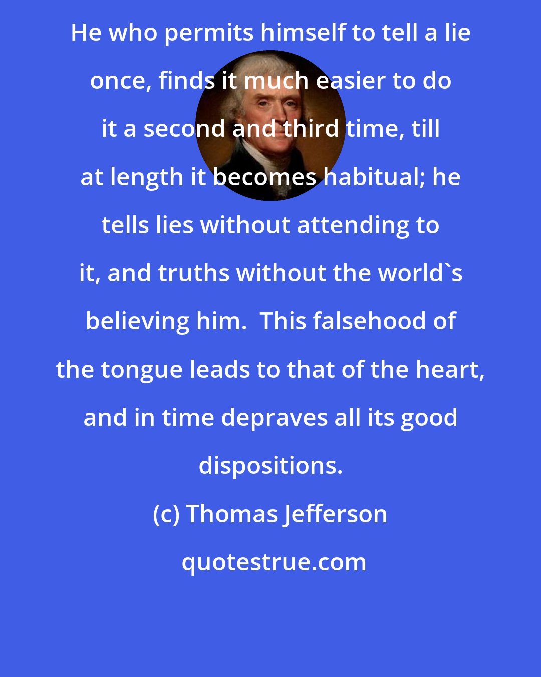 Thomas Jefferson: He who permits himself to tell a lie once, finds it much easier to do it a second and third time, till at length it becomes habitual; he tells lies without attending to it, and truths without the world's believing him.  This falsehood of the tongue leads to that of the heart, and in time depraves all its good dispositions.