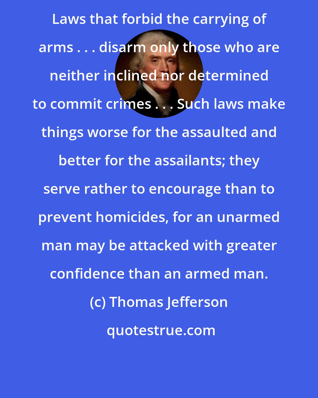 Thomas Jefferson: Laws that forbid the carrying of arms . . . disarm only those who are neither inclined nor determined to commit crimes . . . Such laws make things worse for the assaulted and better for the assailants; they serve rather to encourage than to prevent homicides, for an unarmed man may be attacked with greater confidence than an armed man.