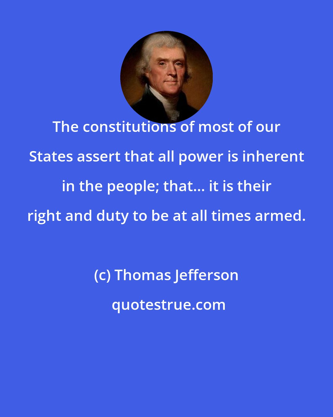 Thomas Jefferson: The constitutions of most of our States assert that all power is inherent in the people; that... it is their right and duty to be at all times armed.