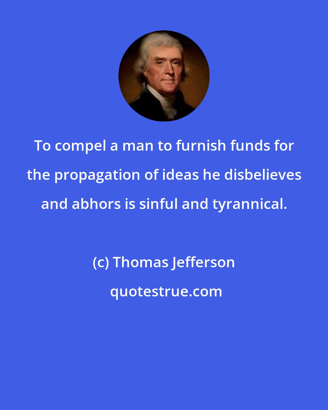 Thomas Jefferson: To compel a man to furnish funds for the propagation of ideas he disbelieves and abhors is sinful and tyrannical.