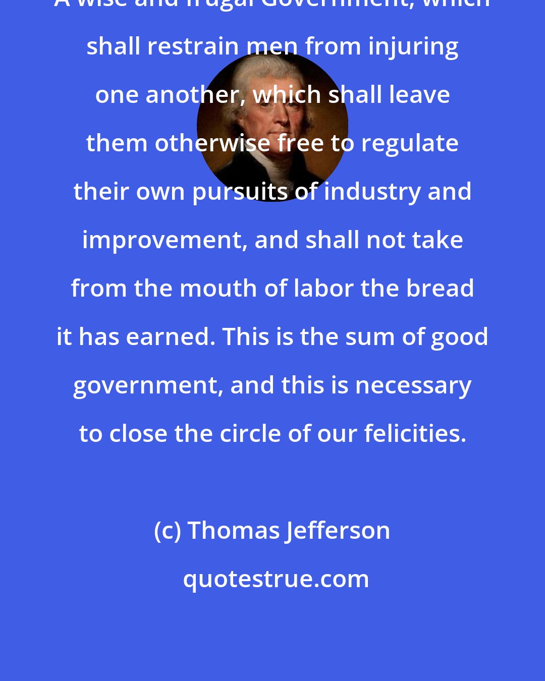 Thomas Jefferson: A wise and frugal Government, which shall restrain men from injuring one another, which shall leave them otherwise free to regulate their own pursuits of industry and improvement, and shall not take from the mouth of labor the bread it has earned. This is the sum of good government, and this is necessary to close the circle of our felicities.
