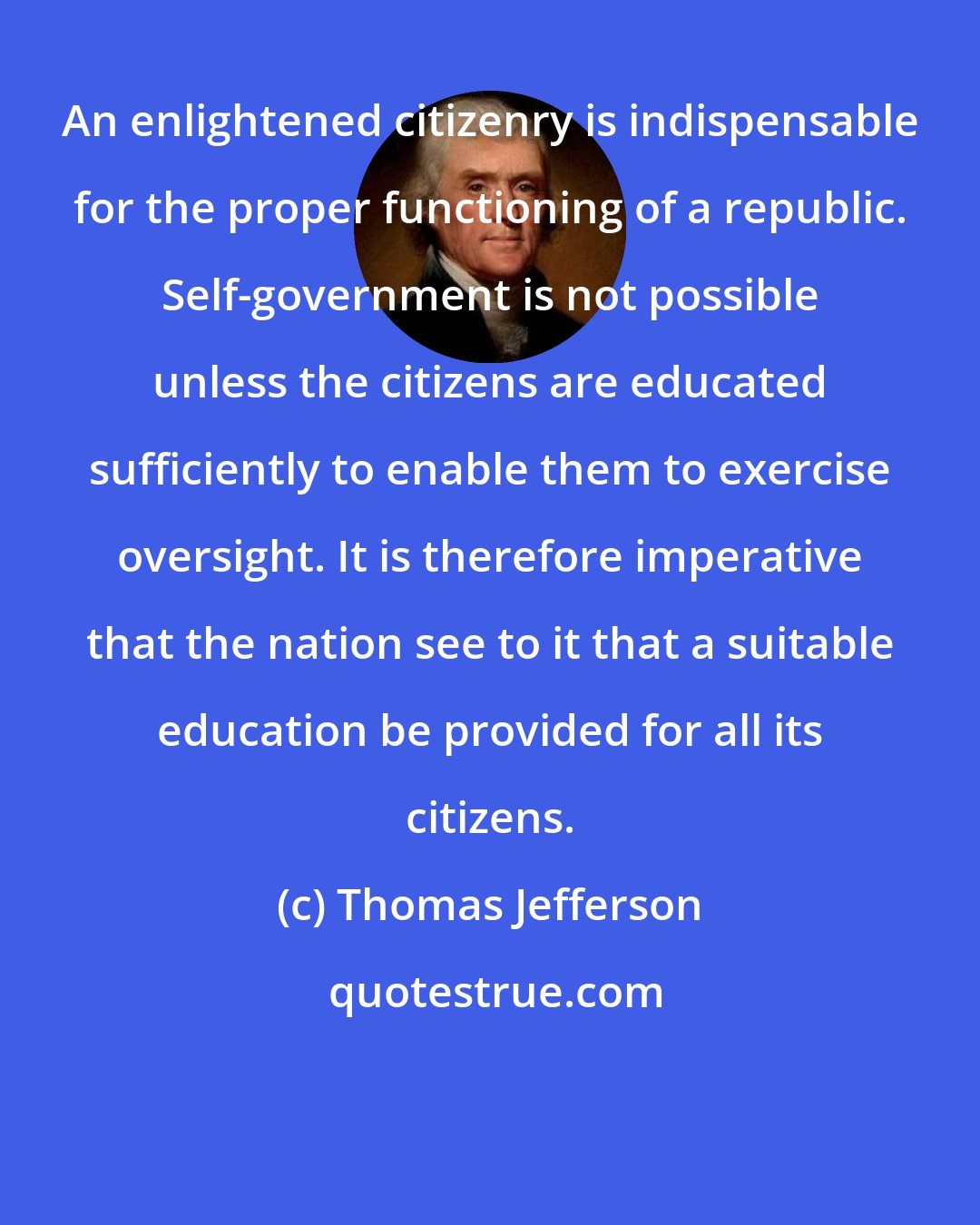 Thomas Jefferson: An enlightened citizenry is indispensable for the proper functioning of a republic. Self-government is not possible unless the citizens are educated sufficiently to enable them to exercise oversight. It is therefore imperative that the nation see to it that a suitable education be provided for all its citizens.