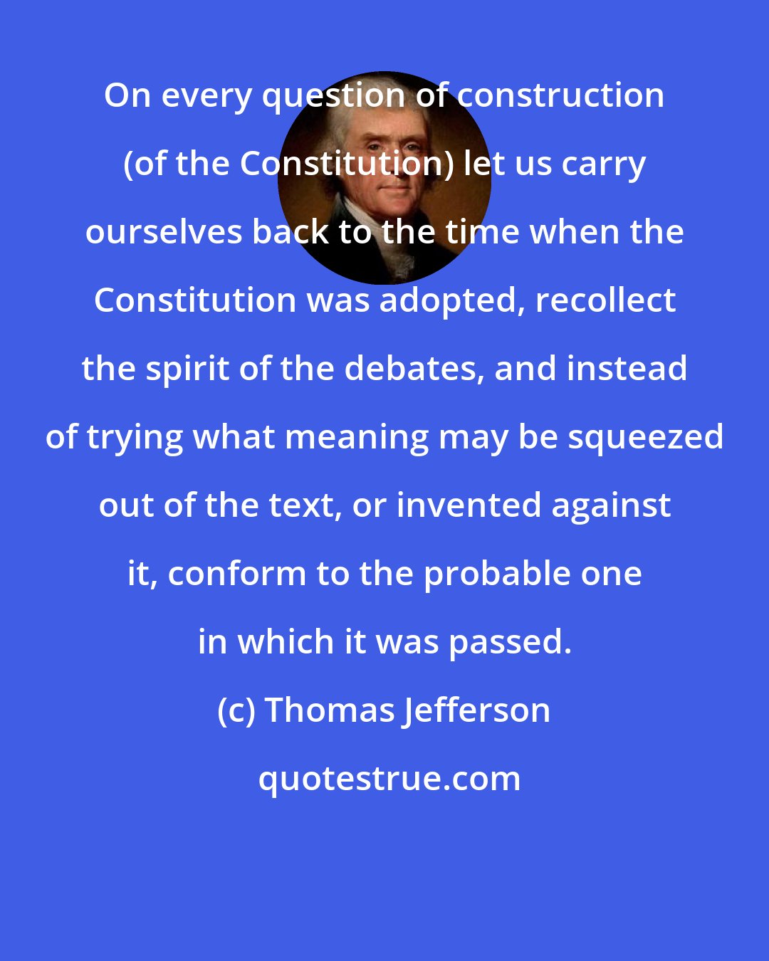 Thomas Jefferson: On every question of construction (of the Constitution) let us carry ourselves back to the time when the Constitution was adopted, recollect the spirit of the debates, and instead of trying what meaning may be squeezed out of the text, or invented against it, conform to the probable one in which it was passed.