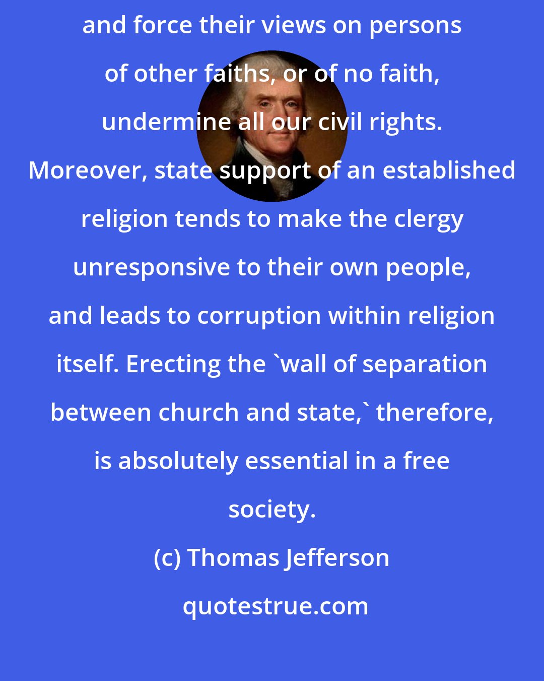 Thomas Jefferson: Religious institutions that use government power in support of themselves and force their views on persons of other faiths, or of no faith, undermine all our civil rights. Moreover, state support of an established religion tends to make the clergy unresponsive to their own people, and leads to corruption within religion itself. Erecting the 'wall of separation between church and state,' therefore, is absolutely essential in a free society.
