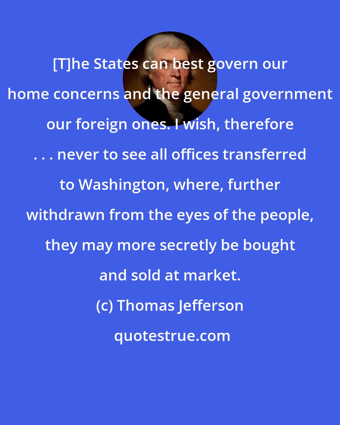 Thomas Jefferson: [T]he States can best govern our home concerns and the general government our foreign ones. I wish, therefore . . . never to see all offices transferred to Washington, where, further withdrawn from the eyes of the people, they may more secretly be bought and sold at market.