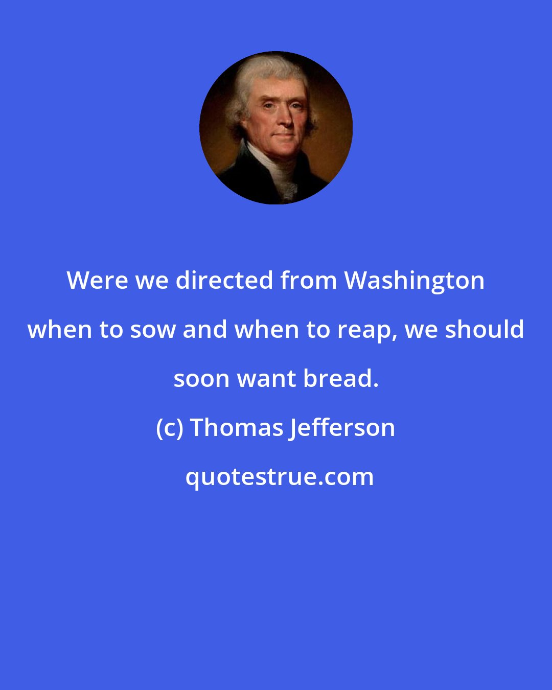 Thomas Jefferson: Were we directed from Washington when to sow and when to reap, we should soon want bread.