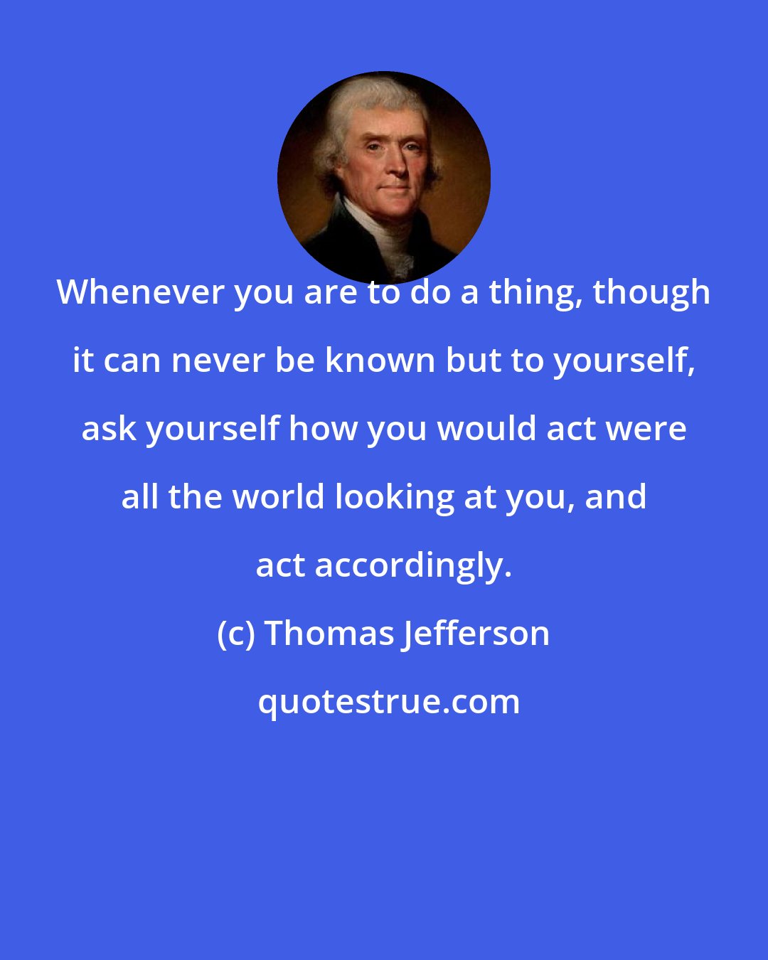 Thomas Jefferson: Whenever you are to do a thing, though it can never be known but to yourself, ask yourself how you would act were all the world looking at you, and act accordingly.