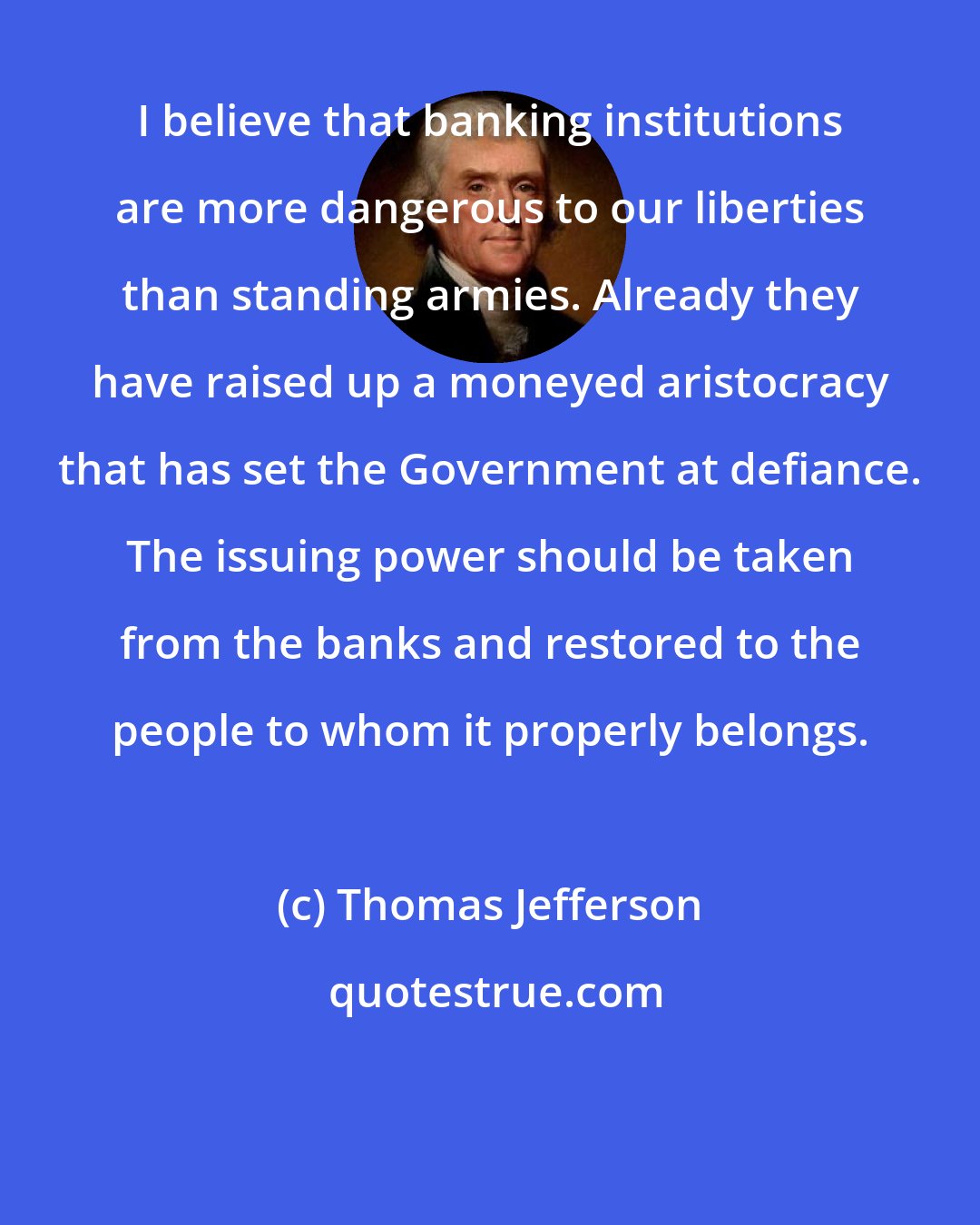Thomas Jefferson: I believe that banking institutions are more dangerous to our liberties than standing armies. Already they have raised up a moneyed aristocracy that has set the Government at defiance. The issuing power should be taken from the banks and restored to the people to whom it properly belongs.