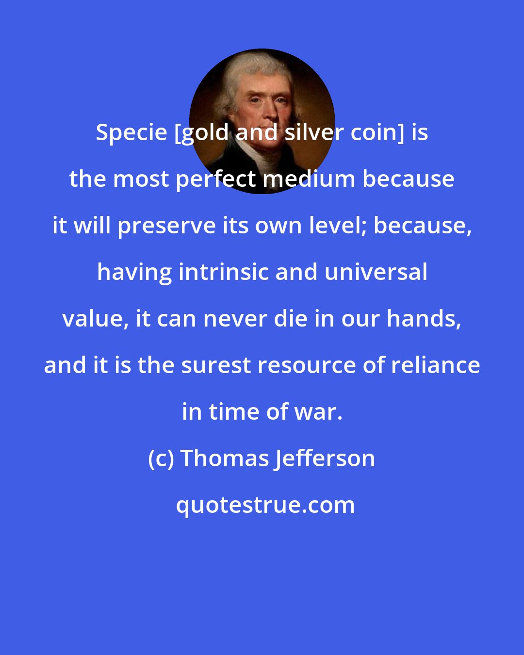 Thomas Jefferson: Specie [gold and silver coin] is the most perfect medium because it will preserve its own level; because, having intrinsic and universal value, it can never die in our hands, and it is the surest resource of reliance in time of war.