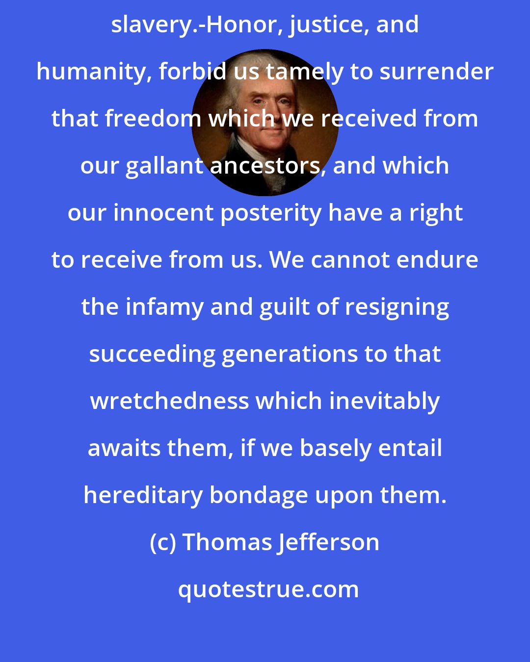 Thomas Jefferson: We have counted the cost of this contest, and find nothing so dreadful as voluntary slavery.-Honor, justice, and humanity, forbid us tamely to surrender that freedom which we received from our gallant ancestors, and which our innocent posterity have a right to receive from us. We cannot endure the infamy and guilt of resigning succeeding generations to that wretchedness which inevitably awaits them, if we basely entail hereditary bondage upon them.
