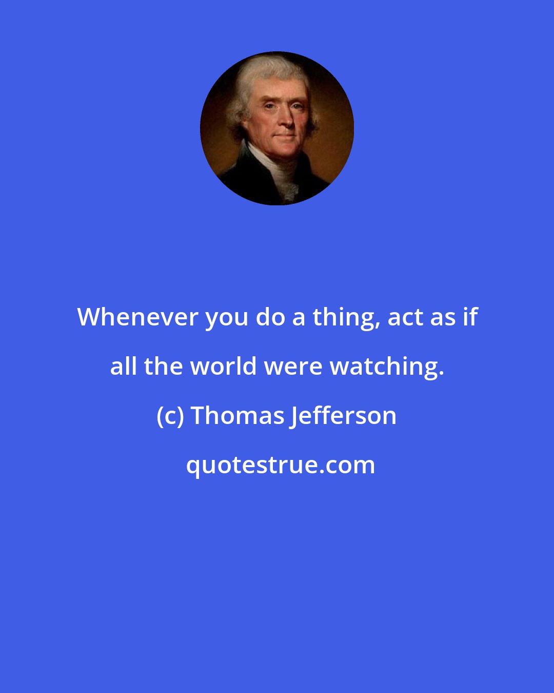 Thomas Jefferson: Whenever you do a thing, act as if all the world were watching.