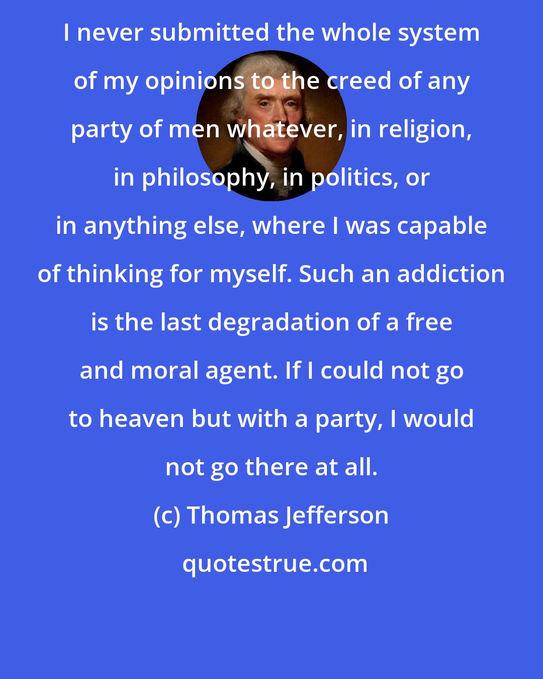 Thomas Jefferson: I never submitted the whole system of my opinions to the creed of any party of men whatever, in religion, in philosophy, in politics, or in anything else, where I was capable of thinking for myself. Such an addiction is the last degradation of a free and moral agent. If I could not go to heaven but with a party, I would not go there at all.