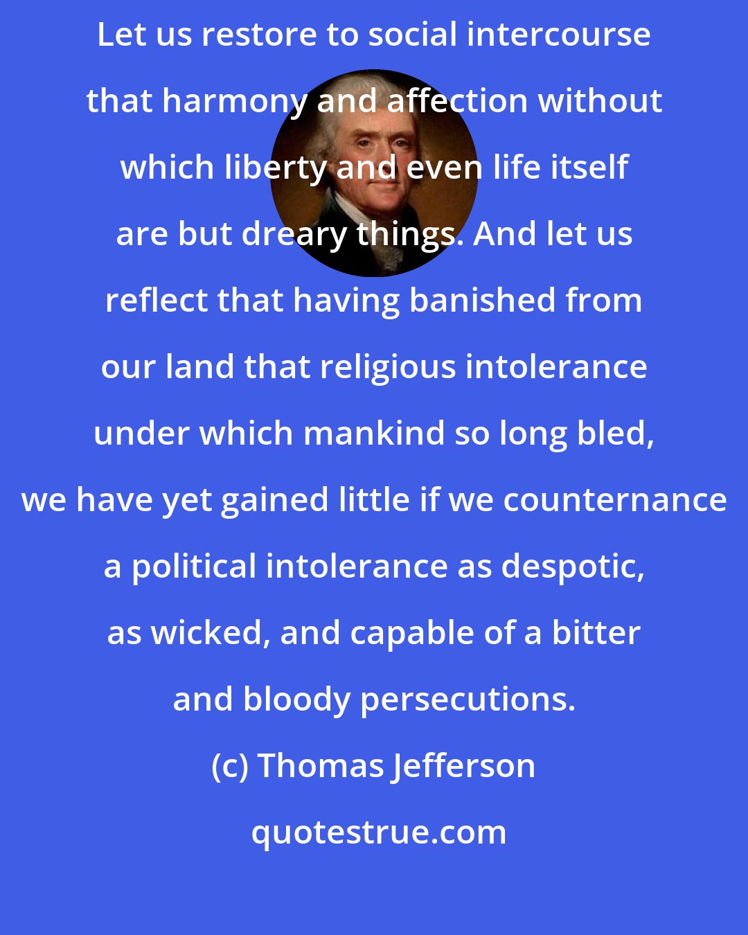 Thomas Jefferson: Let us, then, fellow citizens, unite with one heart and one mind. Let us restore to social intercourse that harmony and affection without which liberty and even life itself are but dreary things. And let us reflect that having banished from our land that religious intolerance under which mankind so long bled, we have yet gained little if we counternance a political intolerance as despotic, as wicked, and capable of a bitter and bloody persecutions.