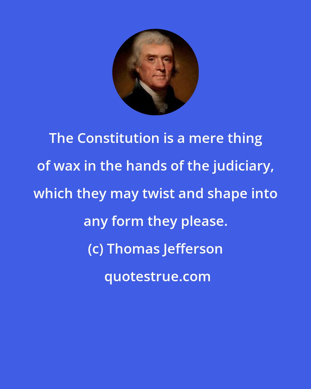 Thomas Jefferson: The Constitution is a mere thing of wax in the hands of the judiciary, which they may twist and shape into any form they please.