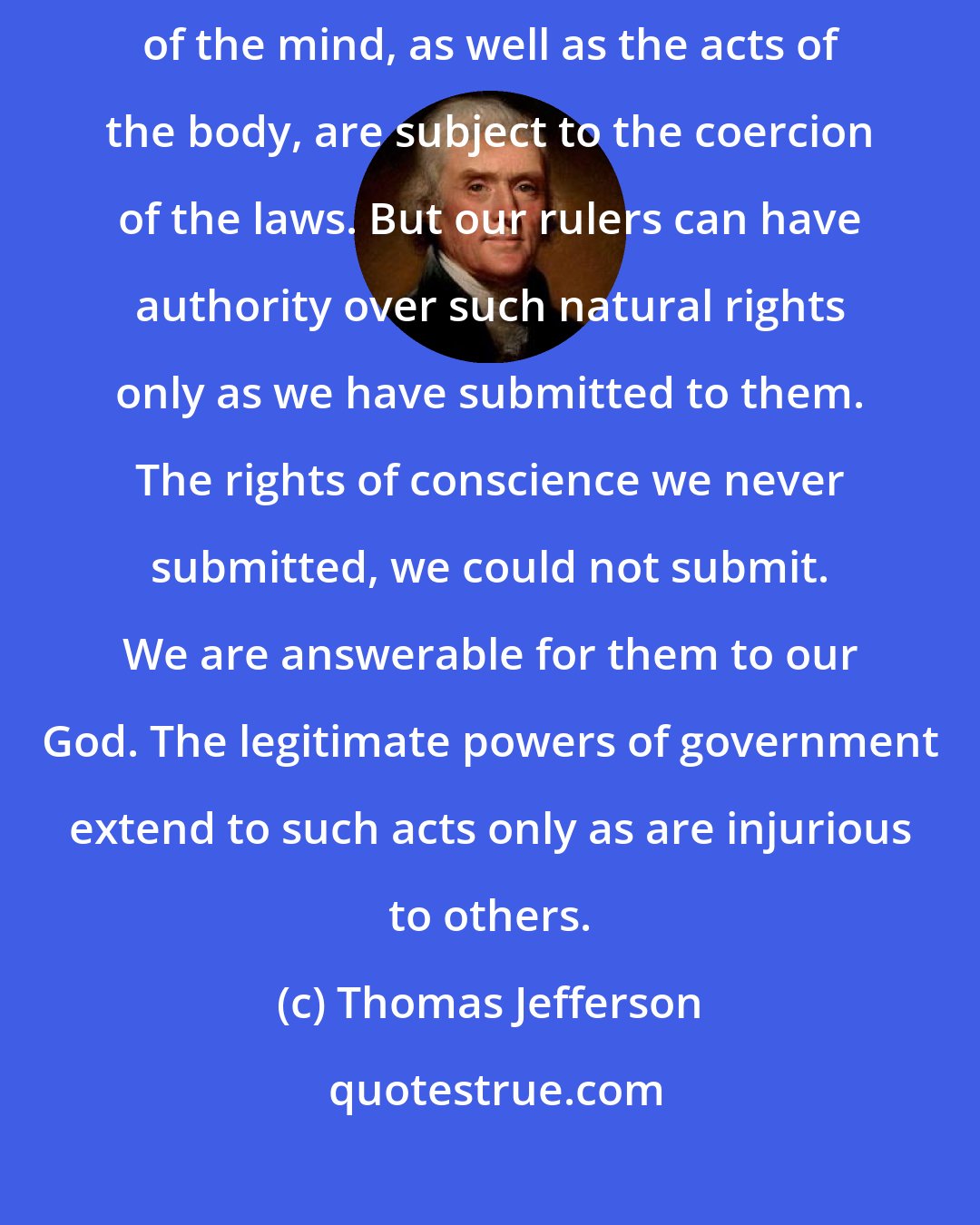 Thomas Jefferson: The error seems not sufficiently eradicated, that the operations of the mind, as well as the acts of the body, are subject to the coercion of the laws. But our rulers can have authority over such natural rights only as we have submitted to them. The rights of conscience we never submitted, we could not submit. We are answerable for them to our God. The legitimate powers of government extend to such acts only as are injurious to others.
