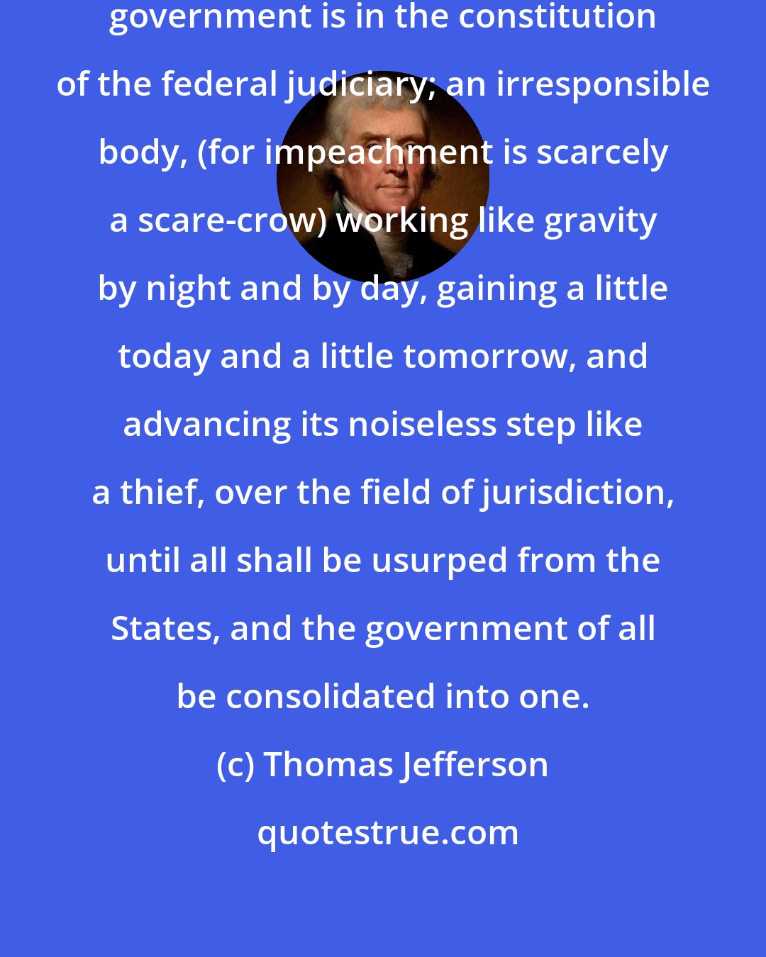 Thomas Jefferson: The germ of dissolution of our federal government is in the constitution of the federal judiciary; an irresponsible body, (for impeachment is scarcely a scare-crow) working like gravity by night and by day, gaining a little today and a little tomorrow, and advancing its noiseless step like a thief, over the field of jurisdiction, until all shall be usurped from the States, and the government of all be consolidated into one.