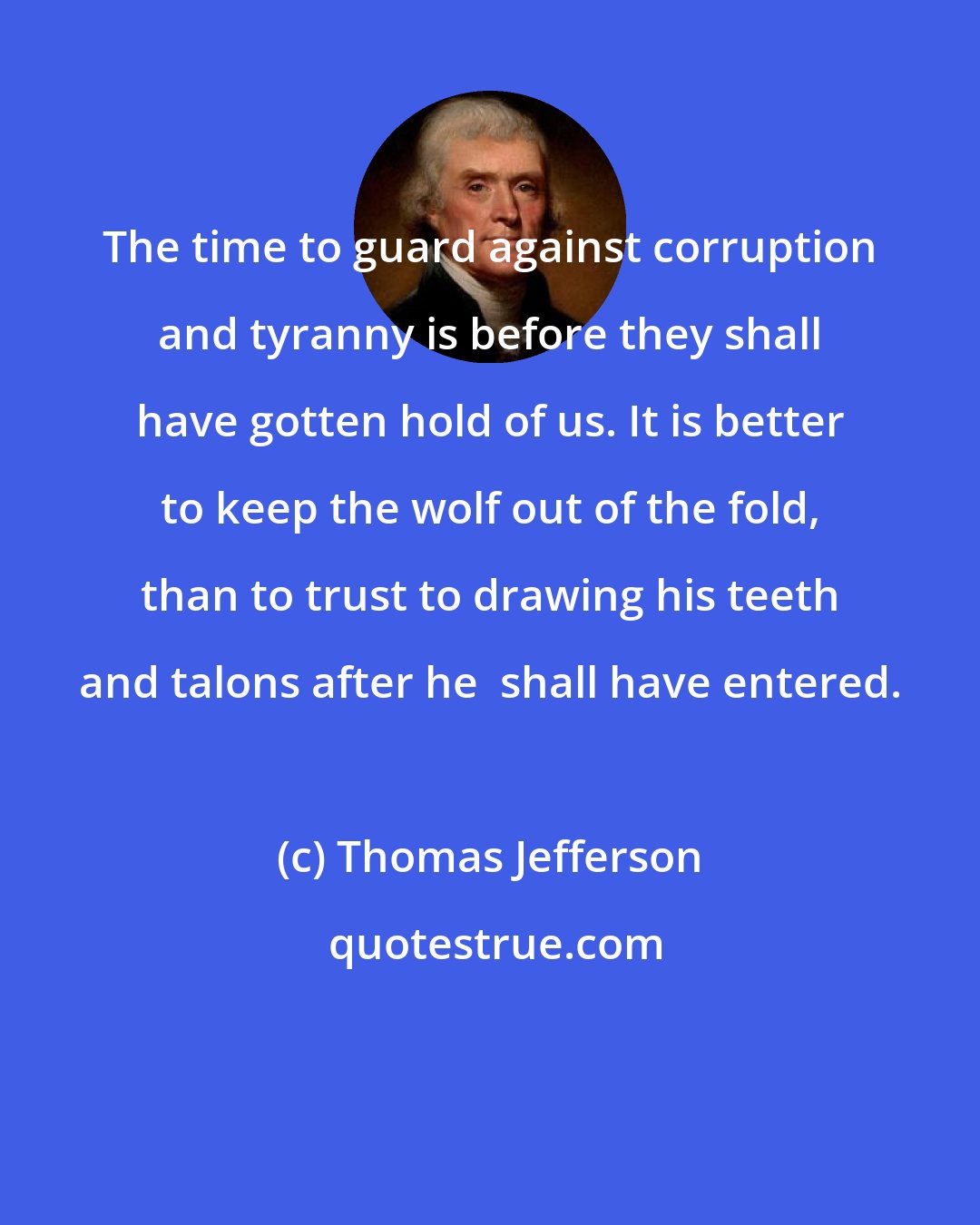 Thomas Jefferson: The time to guard against corruption and tyranny is before they shall have gotten hold of us. It is better to keep the wolf out of the fold, than to trust to drawing his teeth and talons after he  shall have entered.