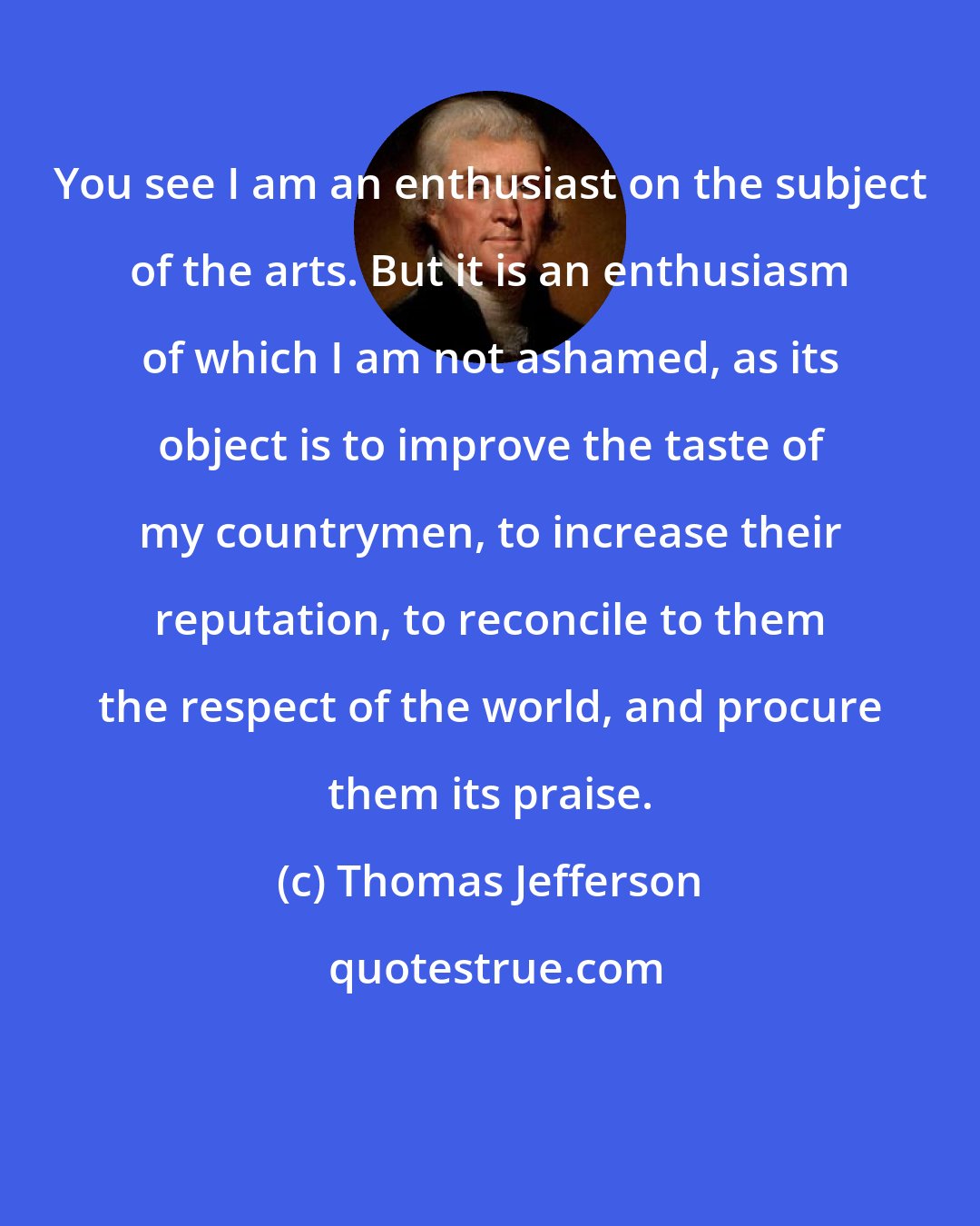 Thomas Jefferson: You see I am an enthusiast on the subject of the arts. But it is an enthusiasm of which I am not ashamed, as its object is to improve the taste of my countrymen, to increase their reputation, to reconcile to them the respect of the world, and procure them its praise.
