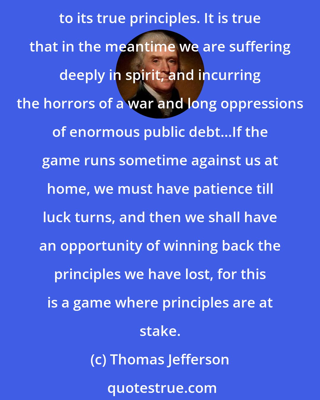 Thomas Jefferson: A little patience, and we shall see the reign of witches pass over, their spells dissolve, and the people, recovering their true sight, restore their government to its true principles. It is true that in the meantime we are suffering deeply in spirit, and incurring the horrors of a war and long oppressions of enormous public debt...If the game runs sometime against us at home, we must have patience till luck turns, and then we shall have an opportunity of winning back the principles we have lost, for this is a game where principles are at stake.