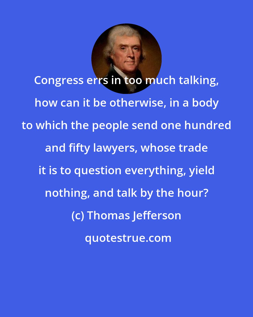 Thomas Jefferson: Congress errs in too much talking, how can it be otherwise, in a body to which the people send one hundred and fifty lawyers, whose trade it is to question everything, yield nothing, and talk by the hour?