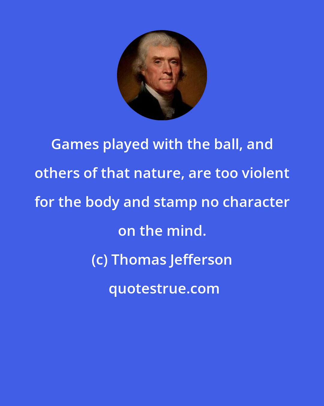 Thomas Jefferson: Games played with the ball, and others of that nature, are too violent for the body and stamp no character on the mind.