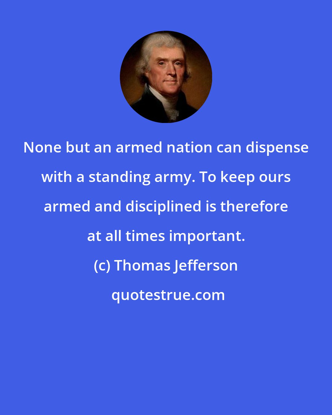 Thomas Jefferson: None but an armed nation can dispense with a standing army. To keep ours armed and disciplined is therefore at all times important.